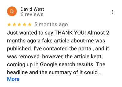 Review from Google Reviews with 5 stars 'Just wanted to say THANK YOU! Almost 2 months ago a fake article about me was published. I've contacted the portal, and it was removed, however, the article kept coming up in Google search results. The headline and the summary of it could harm my business. I contacted these guys and asked for help. Since the article itself was already removed, they gave me very accurate info on how to contact google administration and report the problem. Now pay attention - for FREE and the advice worked! The article is no longer in the search results. I'm grateful for your professional help! Hope I won't need your services in the future if you know what I mean, but it's good to know who to turn to. : )'