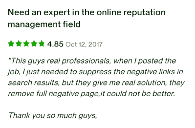 Reivew from Upwork with 4.85 stars 'This guys real professionals, when I posted the job, I just needed to suppress the negative links in search results, but they give me real solution, they remove full negative page,it could not be better. Thank you so much guys, Cheers!'